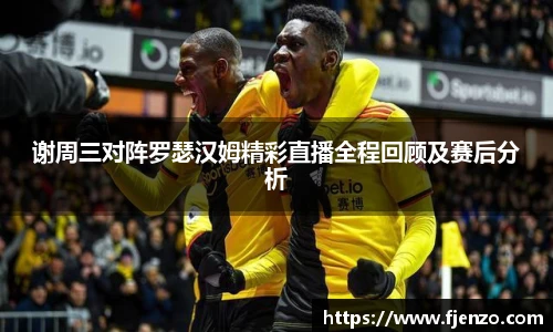 谢周三对阵罗瑟汉姆精彩直播全程回顾及赛后分析